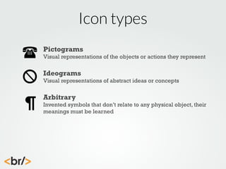Icon types
Pictograms
Visual representations of the objects or actions they represent

Ideograms
Visual representations of abstract ideas or concepts

Arbitrary
Invented symbols that don’t relate to any physical object, their
meanings must be learned

 