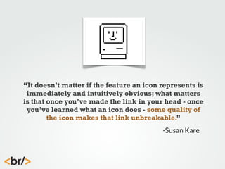 “It doesn’t matter if the feature an icon represents is
immediately and intuitively obvious; what matters
is that once you’ve made the link in your head - once
you’ve learned what an icon does - some quality of
the icon makes that link unbreakable.”
-Susan Kare

 