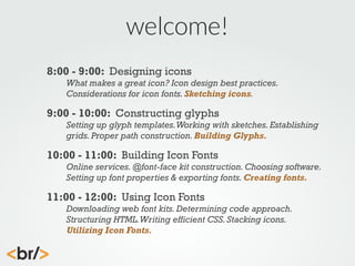 welcome!
8:00 - 9:00: Designing icons
What makes a great icon? Icon design best practices.
Considerations for icon fonts. Sketching icons.

9:00 - 10:00: Constructing glyphs
Setting up glyph templates. Working with sketches. Establishing
grids. Proper path construction. Building Glyphs.

10:00 - 11:00: Building Icon Fonts
Online services. @font-face kit construction. Choosing software.
Setting up font properties & exporting fonts. Creating fonts.

11:00 - 12:00: Using Icon Fonts
Downloading web font kits. Determining code approach.
Structuring HTML. Writing efficient CSS. Stacking icons.
Utilizing Icon Fonts.

 