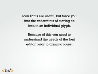 Icon Fonts are useful, but force you
into the constraints of storing an
icon in an individual glyph.
Because of this you need to
understand the needs of the font
editor prior to drawing icons.

 
