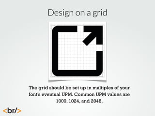 Design on a grid

The grid should be set up in multiples of your
font’s eventual UPM. Common UPM values are
1000, 1024, and 2048.

 