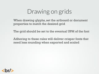 Drawing on grids
When drawing glyphs, set the artboard or document
properties to match the desired grid
The grid should be set to the eventual UPM of the font
Adhering to these rules will deliver crisper fonts that
need less rounding when exported and scaled

 