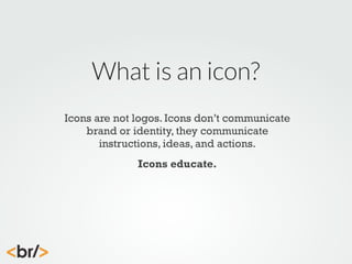 What is an icon?
Icons are not logos. Icons don’t communicate
brand or identity, they communicate
instructions, ideas, and actions.
Icons educate.

 