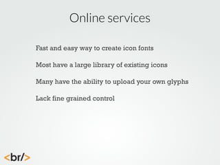 Online services
Fast and easy way to create icon fonts
Most have a large library of existing icons
Many have the ability to upload your own glyphs
Lack fine grained control

 