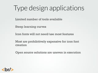 Type design applications
Limited number of tools available
Steep learning curves
Icon fonts will not need/use most features
Most are prohibitively expensive for icon font
creation
Open source solutions are uneven in execution

 