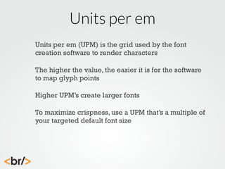 Units per em
Units per em (UPM) is the grid used by the font
creation software to render characters
The higher the value, the easier it is for the software
to map glyph points
Higher UPM’s create larger fonts
To maximize crispness, use a UPM that’s a multiple of
your targeted default font size

 