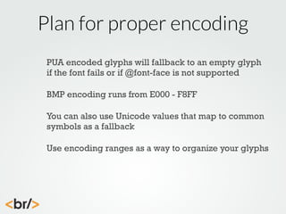 Plan for proper encoding
PUA encoded glyphs will fallback to an empty glyph
if the font fails or if @font-face is not supported
BMP encoding runs from E000 - F8FF
You can also use Unicode values that map to common
symbols as a fallback
Use encoding ranges as a way to organize your glyphs

 