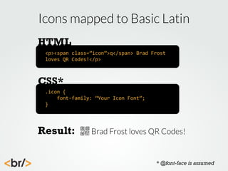 Icons mapped to Basic Latin
HTML
<p><span	
  class=”icon”>q</span>	
  Brad	
  Frost	
  
loves	
  QR	
  Codes!</p>

CSS*
.icon	
  {
	
  	
  	
  	
  font-­‐family:	
  “Your	
  Icon	
  Font”;
}

Result:

Brad Frost loves QR Codes!

* @font-face is assumed

 
