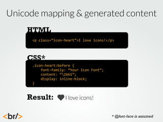 Unicode mapping & generated content
HTML
<p	
  class=”icon-­‐heart”>I	
  love	
  icons!</p>

CSS*
.icon-­‐heart:before	
  {
	
  	
  	
  	
  font-­‐family:	
  “Your	
  Icon	
  Font”;
	
  	
  	
  	
  content:	
  “2661”;
	
  	
  	
  	
  display:	
  inline-­‐block;
}

Result:

I love icons!
* @font-face is assumed

 