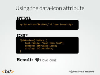Using the data-icon attribute
HTML
<p	
  data-­‐icon=”♡”>I	
  love	
  icons!</p>

CSS*
*[data-­‐icon]:before	
  {
	
  	
  	
  	
  font-­‐family:	
  “Your	
  Icon	
  Font”;
	
  	
  	
  	
  content:	
  attr(data-­‐icon);
	
  	
  	
  	
  display:	
  inline-­‐block;
}

Result:

I love icons!
* @font-face is assumed

 