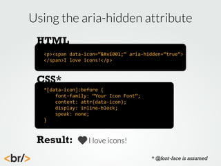 Using the aria-hidden attribute
HTML
<p><span	
  data-­‐icon=””	
  aria-­‐hidden=”true”>	
  
</span>I	
  love	
  icons!</p>

CSS*
*[data-­‐icon]:before	
  {
	
  	
  	
  	
  font-­‐family:	
  “Your	
  Icon	
  Font”;
	
  	
  	
  	
  content:	
  attr(data-­‐icon);
	
  	
  	
  	
  display:	
  inline-­‐block;
	
  	
  	
  	
  speak:	
  none;
}

Result:

I love icons!
* @font-face is assumed

 