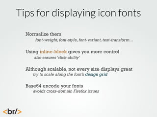 Tips for displaying icon fonts
Normalize them
font-weight, font-style, font-variant, text-transform...

Using inline-block gives you more control
also ensures ‘click-ability’

Although scalable, not every size displays great
try to scale along the font’s design grid

Base64 encode your fonts

avoids cross-domain Firefox issues

 