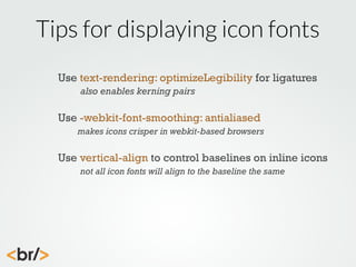 Tips for displaying icon fonts
Use text-rendering: optimizeLegibility for ligatures
also enables kerning pairs

Use -webkit-font-smoothing: antialiased
makes icons crisper in webkit-based browsers

Use vertical-align to control baselines on inline icons
not all icon fonts will align to the baseline the same

 