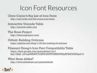 Icon Font Resources
Chris Coyier’s Big List of Icon Fonts
http://css-tricks.com/flat-icons-icon-fonts/

Interactive Unicode Table
http://unicode-table.com

The Noun Project

http://thenounproject.com/

Github: Building Octicons

https://github.com/blog/1135-the-making-of-octicons

Filament Group’s Icon Font Compatibility Table

https://docs.google.com/spreadsheet/ccc?
key=0Ag5_yGvxpINRdHFYeUJPNnZMWUZKR2ItMEpRTXZPdUE#gid=0

Want these slides?

http://www.slideshare.net/jameswillweb

 