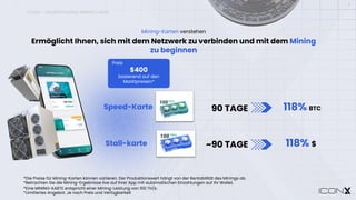 ICONX – UNDERSTANDING MINING CARDS
11
*Die Preise für Mining-Karten können variieren. Der Produktionswert hängt von der Rentabilität des Minings ab.
*Betrachten Sie die Mining-Ergebnisse live auf Ihrer App mit automatischen Einzahlungen auf Ihr Wallet.
*Eine MINING-KARTE entspricht einer Mining-Leistung von 100 TH/s.
*Limitiertes Angebot. Je nach Preis und Verfügbarkeit
118% BTC
90 TAGE
Preis
$400
basierend auf den
Marktpreisen*
118% $
~90 TAGE
Speed-Karte
Stall-karte
Ermöglicht Ihnen, sich mit dem Netzwerk zu verbinden und mit dem Mining
zu beginnen
Mining-Karten verstehen
 