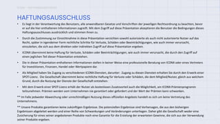 ICONX – HAFTUNGSAUSSCHLUSS
• Es liegt in der Verantwortung des Benutzers, alle anwendbaren Gesetze und Vorschriften der jeweiligen Rechtsordnung zu beachten, bevor
er auf die hier enthaltenen Informationen zugreift. Mit dem Zugriff auf diese Präsentation akzeptieren die Benutzer die Bedingungen dieses
Haftungsausschlusses ausdrücklich und stimmen ihnen zu.
• Durch die Zustimmung zur Einsichtnahme in diese Präsentation verzichten sowohl autorisierte als auch nicht autorisierte Nutzer auf das
Recht, später in irgendeiner Form rechtliche Schritte für Verluste, Schäden oder Beeinträchtigungen, wie auch immer verursacht,
einzuleiten, die sich aus dem direkten oder indirekten Zugriff auf diese Präsentation ergeben.
• ICONX übernimmt keine Haftung für Verluste, Schäden oder Beeinträchtigungen, wie auch immer verursacht, die durch den Zugriff auf
einen jeglichen Teil dieser Präsentation entstehen.
• Die in dieser Präsentation enthaltenen Informationen stellen in keiner Weise eine professionelle Beratung von ICONX oder eines Vertreters
für Investitionen, Finanzen, Handel oder Wertpapiere dar.
• Als Mitglied haben Sie Zugang zu verschiedenen ICONX-Diensten, darunter: Zugang zu diesen Diensten erhalten Sie durch den Erwerb einer
SPOT-Lizenz. Die Gesellschaft übernimmt keine rechtliche Haftung für Verluste oder Schäden, die dem Mitglied/Nutzer, gleich aus welchem
Grund, durch die Nutzung der Dienste der Gesellschaft entstehen.
• Mit dem Erwerb einer SPOT-Lizenz erhält der Nutzer als kostenlosen Zusatzvorteil auch die Möglichkeit, am ICONX-Prämienprogramm
teilzunehmen. Prämien werden vom Unternehmen nie garantiert oder gefordert und der Wert der Prämien kann schwanken.
** Im Falle jedweder Abweichung oder unrechtmäßigen Nutzung dieses offiziellen Angebots handelt es sich um keine Vertretung des
Unternehmens.
** Unsere Produkte garantieren keine zukünftigen Ergebnisse. Die potenziellen Ergebnisse sind Vorhersagen, die aus den bisherigen
Ergebnissen abgeleitet werden und einer Reihe von Schwankungen und Veränderungen unterliegen. Daher gibt die Gesellschaft weder eine
Zusicherung für eines seiner angebotenen Produkte noch eine Garantie für die Erzielung der erwarteten Gewinne, die sich aus der Verwendung
seiner Produkte ergeben.
HAFTUNGSAUSSCHLUSS
 