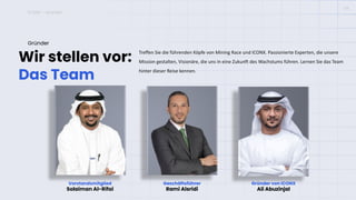 ICONX – Gründer
Wir stellen vor:
Das Team
Gründer
Treffen Sie die führenden Köpfe von Mining Race und ICONX. Passionierte Experten, die unsere
Mission gestalten, Visionäre, die uns in eine Zukunft des Wachstums führen. Lernen Sie das Team
hinter dieser Reise kennen.
04
Vorstandsmitglied
Solaiman Al-Rifai
Geschäftsführer
Rami Alsridi
Gründer von ICONX
Ali Abuzinjal
Geschäftsführer
Rami Alsridi
Gründer von ICONX
Ali Abuzinjal
 