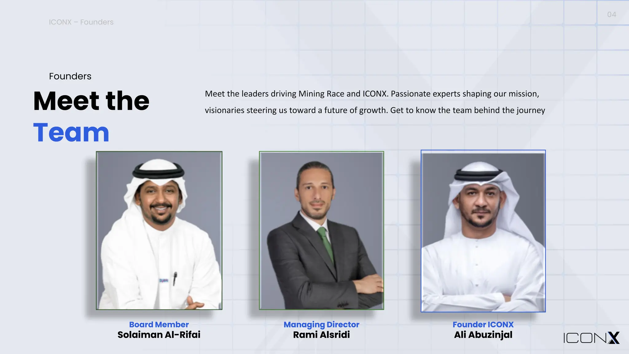 ICONX – Founders
Meet the
Team
Founders
Meet the leaders driving Mining Race and ICONX. Passionate experts shaping our mission,
visionaries steering us toward a future of growth. Get to know the team behind the journey
04
Board Member
Solaiman Al-Rifai
Managing Director
Rami Alsridi
Founder ICONX
Ali Abuzinjal
Managing Director
Rami Alsridi
Founder ICONX
Ali Abuzinjal
 
