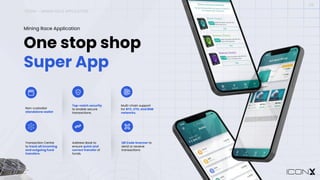 ICONX – MINING RACE APPLICATION
09
One stop shop
Super App
Mining Race Application
Non-custodial
standalone wallet
Top-notch security
to enable secure
transactions.
Multi-chain support
for BTC, ETH, and BNB
networks.
Transaction Centre
to track all incoming
and outgoing fund
transfers.
Address Book to
ensure quick and
correct transfer of
funds.
QR Code Scanner to
send or receive
transactions
 