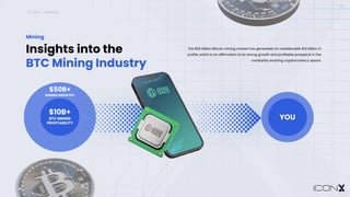 ICONX – MINING
10
Insights into the
BTC Mining Industry
Mining
The $50 billion Bitcoin mining market has generated an unbelievable $10 billion in
profits, which is an affirmation to its strong growth and profitable prospects in the
constantly evolving cryptocurrency space.
$10B+
BTC MINING
PROFITABILITY
$50B+
MINING INDUSTRY
YOU
 