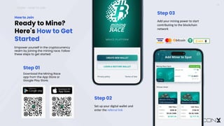 ICONX – HOW TO JOIN
13
Ready to Mine?
Here's How to Get
Started
How to Join
Empower yourself in the cryptocurrency
realm by joining the mining race. Follow
these steps to get started:
Step 01
Download the Mining Race
app from the App Store or
Google Play Store.
Step 02
Set up your digital wallet and
enter the referral link
Step 03
Add your mining power to start
contributing to the blockchain
network
 