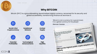 ICONX – BITCOIN
Why BITCOIN
Bitcoin (BTC) is a groundbreaking decentralized digital currency, renowned for its security and
global accessibility, transforming finance as we know it.
World’s first
Cryptocurrency
Established
Network
Limited
Supply
Potential
Profitability
Technological
Advancements
High
Liquidity
“Bitcoin is not a currency for a government;
it is a global currency for the people.”
Wences Casares
03
 