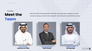 ICONX – Founders
Meet the
Team
Founders
Meet the leaders driving Mining Race and ICONX. Passionate experts shaping our mission,
visionaries steering us toward a future of growth. Get to know the team behind the journey
04
Board Member
Solaiman Al-Rifai
Managing Director
Rami Alsridi
Founder ICONX
Ali Abuzinjal
Managing Director
Rami Alsridi
Founder ICONX
Ali Abuzinjal
 