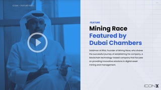 ICONX – FEATURE VIDEO
06
Mining Race
Featured by
Dubai Chambers
FEATURE
Solaiman Al Rifai, Founder of Mining Race, who shares
the successful journey of establishing his company, a
blockchain technology-based company that focuses
on providing innovative solutions in digital asset
mining and management.
A white play button in a circle
Description automatically generated
 