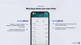 08
Why buy when you can mine
Join the 1%
Buying Bitcoin
Subject to market volatility,
making it unpredictable for short-
term gains
No direct involvement in the
transaction verification process,
Mining Bitcoin
A better opportunity than buying , More
returns with less Risk
Contributes to the decentralization of
the Bitcoin network
ICONX – MINING VS BUYING
 
