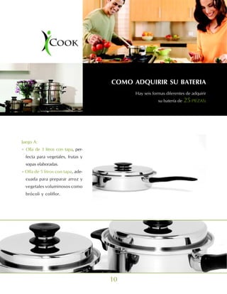COMO ADQUIRIR SU BATERIA
                                          Hay seis formas diferentes de adquirir
                                                      su batería de 25 PIEZAS:




Juego A:
• Olla de 3 litros con tapa, per-
  fecta para vegetales, frutas y
  sopas elaboradas.
• Olla de 5 litros con tapa, ade-
  cuada para preparar arroz y
  vegetales voluminosos como
  brócoli y coliflor.




                                    10
 