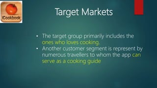 Target Markets
• The target group primarily includes the
ones who loves cooking.
• Another customer segment is represent by
numerous travellers to whom the app can
serve as a cooking guide
 