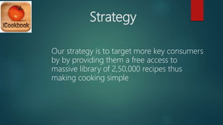 Strategy
Our strategy is to target more key consumers
by by providing them a free access to
massive library of 2,50,000 recipes thus
making cooking simple
 