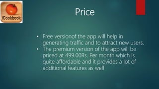 Price
• Free versionof the app will help in
generating traffic and to attract new users.
• The premium version of the app will be
priced at 499.00Rs. Per month which is
quite affordable and it provides a lot of
additional features as well
 