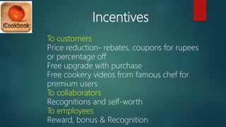 Incentives
To customers
Price reduction- rebates, coupons for rupees
or percentage off
Free upgrade with purchase
Free cookery videos from famous chef for
premium users
To collaborators
Recognitions and self-worth
To employees
Reward, bonus & Recognition
 