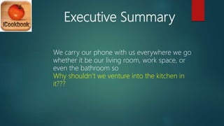 Executive Summary
We carry our phone with us everywhere we go
whether it be our living room, work space, or
even the bathroom so
Why shouldn’t we venture into the kitchen in
it???
 
