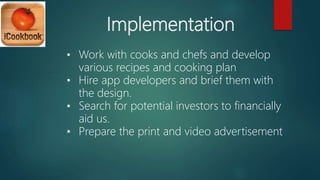 Implementation
• Work with cooks and chefs and develop
various recipes and cooking plan
• Hire app developers and brief them with
the design.
• Search for potential investors to financially
aid us.
• Prepare the print and video advertisement
 