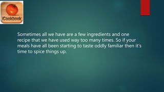 Sometimes all we have are a few ingredients and one
recipe that we have used way too many times. So if your
meals have all been starting to taste oddly familiar then it’s
time to spice things up.
 