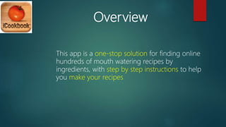 Overview
This app is a one-stop solution for finding online
hundreds of mouth watering recipes by
ingredients, with step by step instructions to help
you make your recipes
 