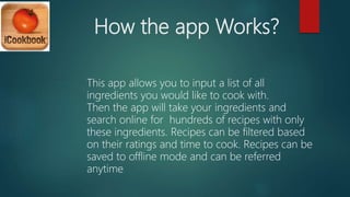 How the app Works?
This app allows you to input a list of all
ingredients you would like to cook with.
Then the app will take your ingredients and
search online for hundreds of recipes with only
these ingredients. Recipes can be filtered based
on their ratings and time to cook. Recipes can be
saved to offline mode and can be referred
anytime
 