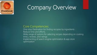 Company Overview
Core Competencies:
One-stop Destination for finding recopies by ingredients .
Reduce time and efforts.
Wide range of options for selecting recipes depending on cooking
time.], reviews, and ratings
Implementing of search engine optimization & app store
optimization
 