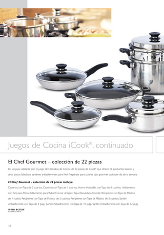 Juegos de Cocina iCook®, continuado
El Chef Gourmet – colección de 22 piezas
Da un paso adelante con el juego de Utensilios de Cocina de 22 piezas de iCook® que ofrece 16 productos básicos y

unos pocos fabulosos sartenes antiadherentes para freír. Prepárate para cocinar tipo gourmet cualquier día de la semana.

El Chef Gourmet – colección de 22 piezas incluye:

Cacerola con Tapa de 2 cuartos, Cacerola con Tapa de 3 cuartos, Horno Holandés con Tapa de 8 cuartos, Aditamento

con Aro para Pasta, Aditamento para Rallar/Cocinar al Vapor, Tapa Abovedada Grande, Recipiente con Tapa de Plástico
de 1 cuarto, Recipiente con Tapa de Plástico de 2 cuartos, Recipiente con Tapa de Plástico de 3 cuartos, Sartén

Antiadherente con Tapa de 8 pulg., Sartén Antiadherente con Tapa de 10 pulg., Sartén Antiadherente con Tapa de 12 pulg.

10-1091 $1,072.95
P21163B61371Y69742




10
 