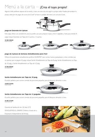 Menú a la carta – ¡Crea el tuyo propio!
Algunos chefs prefieren alejarse de la receta y crear una obra de arte según su propio estilo. Puedes personalizar tu

propia colección de juegos de cocina de iCook® al hacer tu pedido del menú a la carta de iCook.




Juego de Cacerolas de 4 piezas

Este juego ofrece una variedad de usos, lo puedes usar para preparar sopas y hervir vegetales y hasta para estofar. El

juego incluye Cacerolas con Tapas de 2 cuartos y 3 cuartos.

10-1082 $246.90
P4870B14123Y16049




Juego de 6 piezas de Sartenes Antiadherentes para Freír

Ofrece el revestimiento antiadherente perfecto DURAMIC® para carnes, huevos, panqueques y otras comidas que

no quieras que se peguen. El juego incluye Sartén Antiadherente con Tapa de 8 pulg., Sartén Antiadherente con Tapa

de 10 pulg., y Sartén Antiadherente con Tapa de 12 pulg.

10-1083 $436.80
P8615B24984Y28392




Sartén Antiadherente con Tapa de 10 pulg.

El sartén perfecto para cocinar comidas de porciones pequeñas para el desayuno, almuerzo o cena.

10-0678 $129.99
P2564Y7437Y8449




Sartén Antiadherente con Tapa de 12 pulgadas

El sartén perfecto para cocinar comidas de porciones pequeñas para el desayuno, almuerzo o cena.

10-1087 $179.99
P3550Y10298Y11699




Garantía de Satisfacción de 120 días O TE

DEVOLVEMOS EL DINERO. Ordena a través de tu

Empresario Independiente de Amway.




14
 