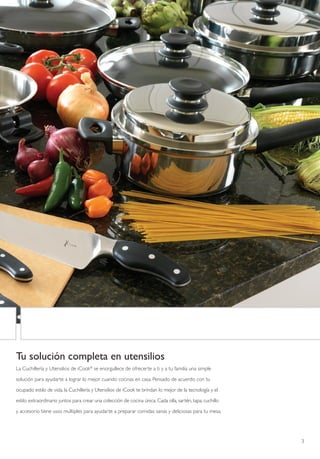 Tu solución completa en utensilios
La Cuchillería y Utensilios de iCook® se enorgullece de ofrecerte a ti y a tu familia una simple

solución para ayudarte a lograr lo mejor cuando cocinas en casa. Pensado de acuerdo con tu

ocupado estilo de vida, la Cuchillería y Utensilios de iCook te brindan lo mejor de la tecnología y el

estilo extraordinario juntos para crear una colección de cocina única. Cada olla, sartén, tapa, cuchillo

y accesorio tiene usos múltiples para ayudarte a preparar comidas sanas y deliciosas para tu mesa.




                                                                                                           3
 