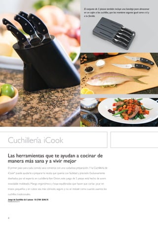 El conjunto de 5 piezas también incluye una bandeja para almacenar
                                                                           en un cajón a los cuchillos, que los mantiene seguros igual como a ti y
                                                                           a tu familia.




Cuchillería iCook
Las herramientas que te ayudan a cocinar de
manera más sana y a vivir mejor
El primer paso para cada comida sana comienza con una cuidadosa preparación. Y la Cuchillería de

iCook® puede ayudarte a preparar la receta que quieras con facilidad y precisión. Exclusivamente

diseñados por el experto en cuchillería Ken Onion, este juego de 5 piezas está hecho de acero

inoxidable moldeado. Mango ergonómico y hojas equilibradas que hacen que cortar, picar en

trozos pequeños y en cubos sea más cómodo, seguro y no se resbale como cuando usamos los

cuchillos tradicionales.

Juego de Cuchillos de 5 piezas 10-2709 $349.70
P6898B20003Y22731




4
 