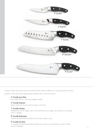 4" de Pelar




                                                                                         5" Pequeño




                                                                                              7" Santoku




                                                                                                8" rebanador




                                                                                                    9" de Chef




El juego completo de 5 piezas viene con una selección de cuchillos versátiles con su propia y particular fortaleza y

propósito. Ahora puedes estar preparado para cualquier tipo de corte en la cocina.

          4" Cuchillo para Pelar
          Pela, esculpe, adorna y corta fruta, vegetales y papas.

          5" Cuchillo Pequeño
          Ayuda a deshuesar la carne, recorta la grasa y corta fruta.

          7" Cuchillo Santoku
          Rápidamente corta en rodajas, cubos y tritura alimentos que se pegan a los cuchillos como las papas,
          carnes y vegetales.

          8" Cuchillo Rebanador
          Suavemente rebana alimentos blandos, como el pan, tomate y torta.

          9" Cuchillo del Chef
          Un excelente cuchillo multi-propósito, perfecto para cortar en trozos pequeños, en cubos, moler y
          cortar en rebanadas.
                                                                                                                       5
 