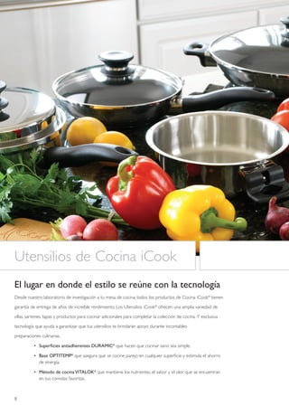 Utensilios de Cocina iCook
El lugar en donde el estilo se reúne con la tecnología
Desde nuestro laboratorio de investigación a tu mesa de cocina, todos los productos de Cocina iCook® tienen

garantía de entrega de años de increíble rendimiento. Los Utensilios iCook® ofrecen una amplia variedad de

ollas, sartenes, tapas y productos para cocinar adicionales para completar la colección de cocina. Y exclusiva

tecnología que ayuda a garantizar que tus utensilios te brindarán apoyo durante incontables

preparaciones culinarias.

          • Superficies antiadherentes DURAMIC® que hacen que cocinar sano sea simple.

          • Base OPTITEMP® que asegura que se cocine parejo en cualquier superficie y estimula el ahorro
            de energía.

          • Método de cocina VITALOK® que mantiene los nutrientes, el sabor y el olor que se encuentran
            en tus comidas favoritas.



8
 