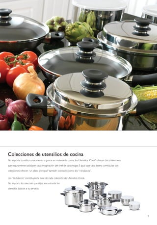 Colecciones de utensilios de cocina
No importa tu estilo, conocimiento o gustos en materia de cocina, los Utensilios iCook® ofrecen dos colecciones

que seguramente satisfacen cada imaginación del chef de cada hogar. E igual que cada buena comida, las dos

colecciones ofrecen “un plato principal” también conocido como los “16 básicos”.

Los “16 básicos” constituyen la base de cada colección de Utensilios iCook.

No importa la colección que elijas, encontrarás los

utensilios básicos a tu servicio.




                                                                                                                  9
 