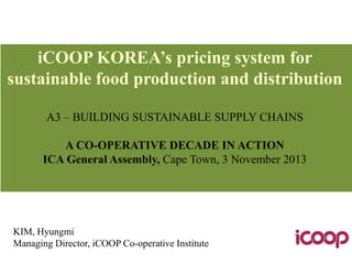iCOOP KOREA’s pricing system for
sustainable food production and distribution
A3 – BUILDING SUSTAINABLE SUPPLY CHAINS
A CO-OPERATIVE DECADE IN ACTION
ICA General Assembly, Cape Town, 3 November 2013

KIM, Hyungmi
Managing Director, iCOOP Co-operative Institute

 