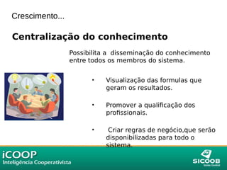 Crescimento...
Centralização do conhecimento
Possibilita a disseminação do conhecimento
entre todos os membros do sistema.
• Visualização das formulas que
geram os resultados.
• Promover a qualificação dos
profissionais.
• Criar regras de negócio,que serão
disponibilizadas para todo o
sistema.
 