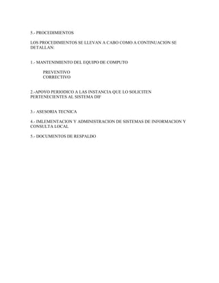 5.- PROCEDIMIENTOS
LOS PROCEDIMIENTOS SE LLEVAN A CABO COMO A CONTINUACION SE
DETALLAN:
1.- MANTENIMIENTO DEL EQUIPO DE COMPUTO
PREVENTIVO
CORRECTIVO
2.-APOYO PERIODICO A LAS INSTANCIA QUE LO SOLICITEN
PERTENECIENTES AL SISTEMA DIF
3.- ASESORIA TECNICA
4.- IMLEMENTACION Y ADMINISTRACION DE SISTEMAS DE INFORMACION Y
CONSULTA LOCAL
5.- DOCUMENTOS DE RESPALDO
 